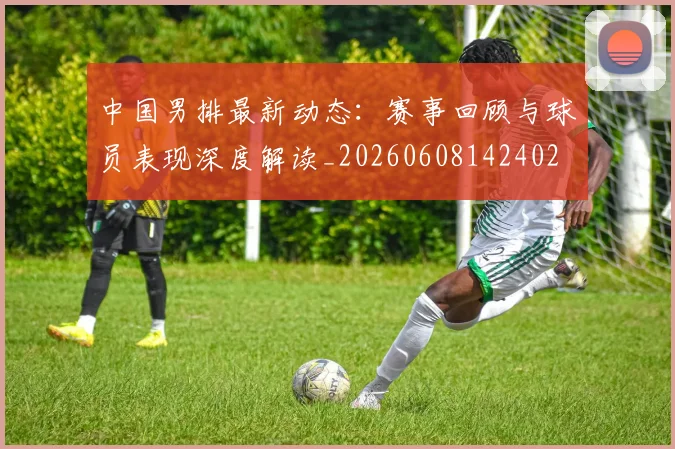 中国男排最新动态：赛事回顾与球员表现深度解读_20260608142402