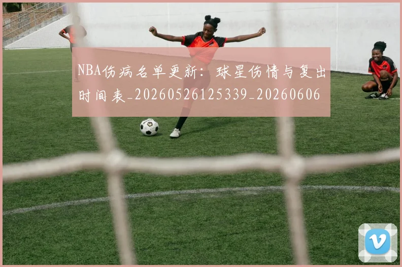 NBA伤病名单更新：球星伤情与复出时间表_20260526125339_20260606165705